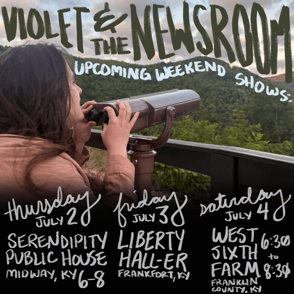 Picture with hand-drawn text over it. Image is of Anabel standing at an overlook with her hands on a pair of stationary binoculars. She looks over the top of the binoculars at Black Mountain in the distance. Text over image reads: VIOLET & THE NEWSROOM UPCOMING WEEKEND SHOWS: THURSDAY JULY 2 SERENDIPITY PUBLIC HOUSE MIDWAY, KY 6-8; FRIDAY JULY 3 LIBERTY HALL-ER FRANKFORT, KY; SATURDAY JULY 4 WEST SIXTH FARM FRANKLIN COUNTY, KY 6:30-8:30